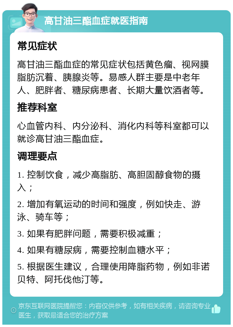 高甘油三酯血症就医指南 常见症状 高甘油三酯血症的常见症状包括黄色瘤、视网膜脂肪沉着、胰腺炎等。易感人群主要是中老年人、肥胖者、糖尿病患者、长期大量饮酒者等。 推荐科室 心血管内科、内分泌科、消化内科等科室都可以就诊高甘油三酯血症。 调理要点 1. 控制饮食，减少高脂肪、高胆固醇食物的摄入； 2. 增加有氧运动的时间和强度，例如快走、游泳、骑车等； 3. 如果有肥胖问题，需要积极减重； 4. 如果有糖尿病，需要控制血糖水平； 5. 根据医生建议，合理使用降脂药物，例如非诺贝特、阿托伐他汀等。