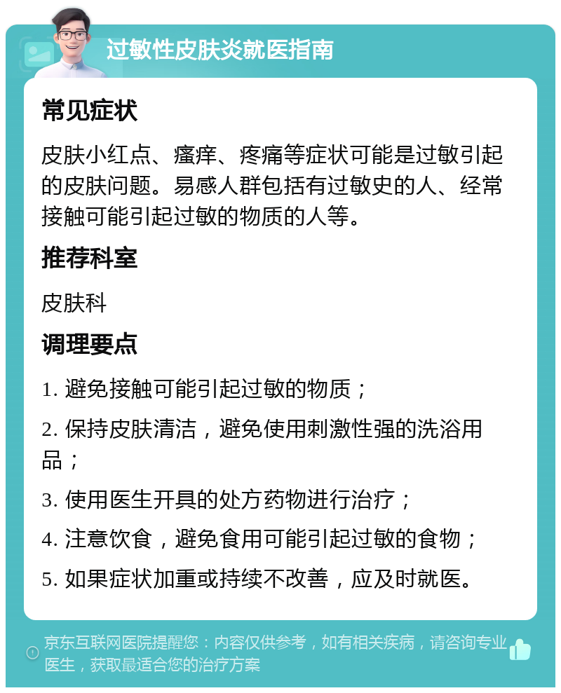 过敏性皮肤炎就医指南 常见症状 皮肤小红点、瘙痒、疼痛等症状可能是过敏引起的皮肤问题。易感人群包括有过敏史的人、经常接触可能引起过敏的物质的人等。 推荐科室 皮肤科 调理要点 1. 避免接触可能引起过敏的物质； 2. 保持皮肤清洁，避免使用刺激性强的洗浴用品； 3. 使用医生开具的处方药物进行治疗； 4. 注意饮食，避免食用可能引起过敏的食物； 5. 如果症状加重或持续不改善，应及时就医。