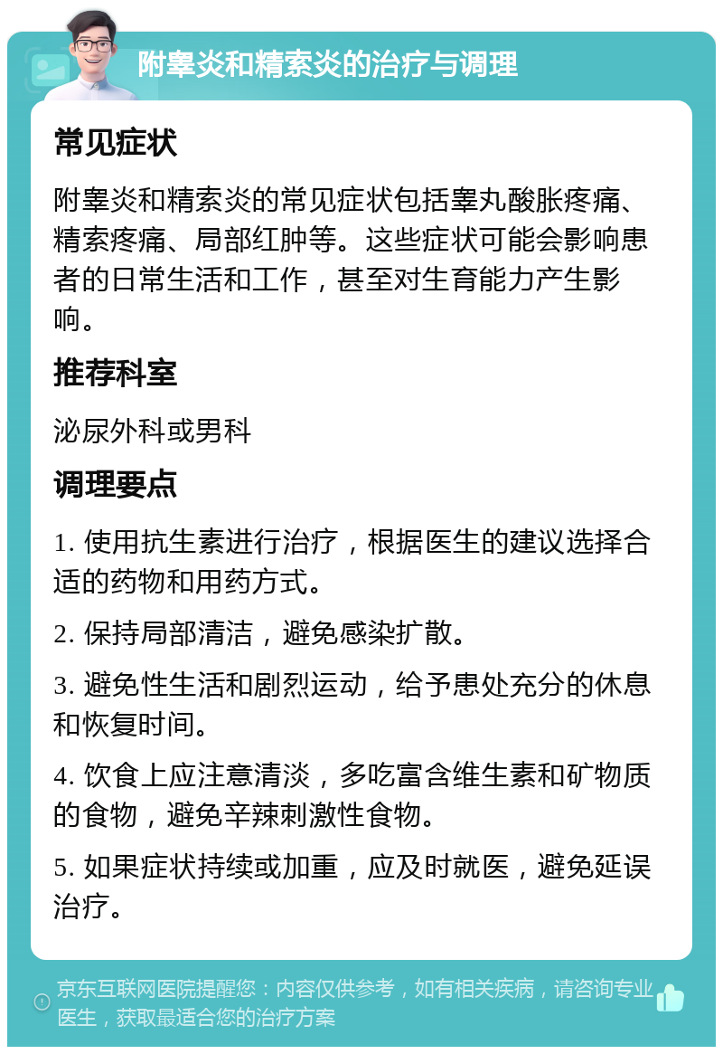 附睾炎和精索炎的治疗与调理 常见症状 附睾炎和精索炎的常见症状包括睾丸酸胀疼痛、精索疼痛、局部红肿等。这些症状可能会影响患者的日常生活和工作，甚至对生育能力产生影响。 推荐科室 泌尿外科或男科 调理要点 1. 使用抗生素进行治疗，根据医生的建议选择合适的药物和用药方式。 2. 保持局部清洁，避免感染扩散。 3. 避免性生活和剧烈运动，给予患处充分的休息和恢复时间。 4. 饮食上应注意清淡，多吃富含维生素和矿物质的食物，避免辛辣刺激性食物。 5. 如果症状持续或加重，应及时就医，避免延误治疗。