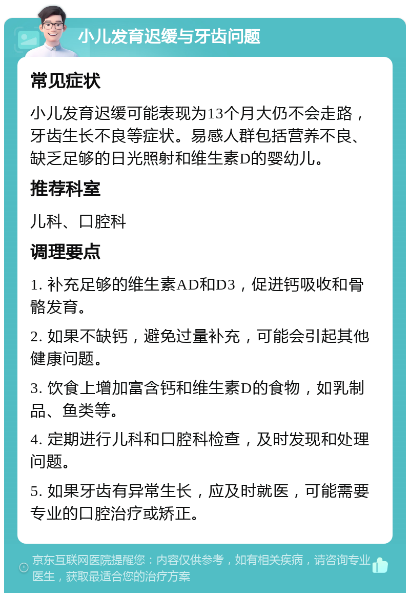 小儿发育迟缓与牙齿问题 常见症状 小儿发育迟缓可能表现为13个月大仍不会走路，牙齿生长不良等症状。易感人群包括营养不良、缺乏足够的日光照射和维生素D的婴幼儿。 推荐科室 儿科、口腔科 调理要点 1. 补充足够的维生素AD和D3，促进钙吸收和骨骼发育。 2. 如果不缺钙，避免过量补充，可能会引起其他健康问题。 3. 饮食上增加富含钙和维生素D的食物，如乳制品、鱼类等。 4. 定期进行儿科和口腔科检查，及时发现和处理问题。 5. 如果牙齿有异常生长，应及时就医，可能需要专业的口腔治疗或矫正。