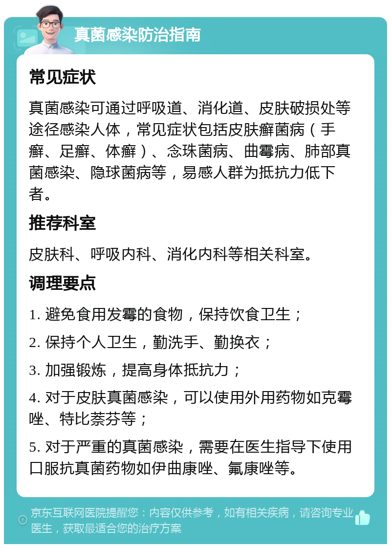 真菌感染防治指南 常见症状 真菌感染可通过呼吸道、消化道、皮肤破损处等途径感染人体，常见症状包括皮肤癣菌病（手癣、足癣、体癣）、念珠菌病、曲霉病、肺部真菌感染、隐球菌病等，易感人群为抵抗力低下者。 推荐科室 皮肤科、呼吸内科、消化内科等相关科室。 调理要点 1. 避免食用发霉的食物，保持饮食卫生； 2. 保持个人卫生，勤洗手、勤换衣； 3. 加强锻炼，提高身体抵抗力； 4. 对于皮肤真菌感染，可以使用外用药物如克霉唑、特比萘芬等； 5. 对于严重的真菌感染，需要在医生指导下使用口服抗真菌药物如伊曲康唑、氟康唑等。