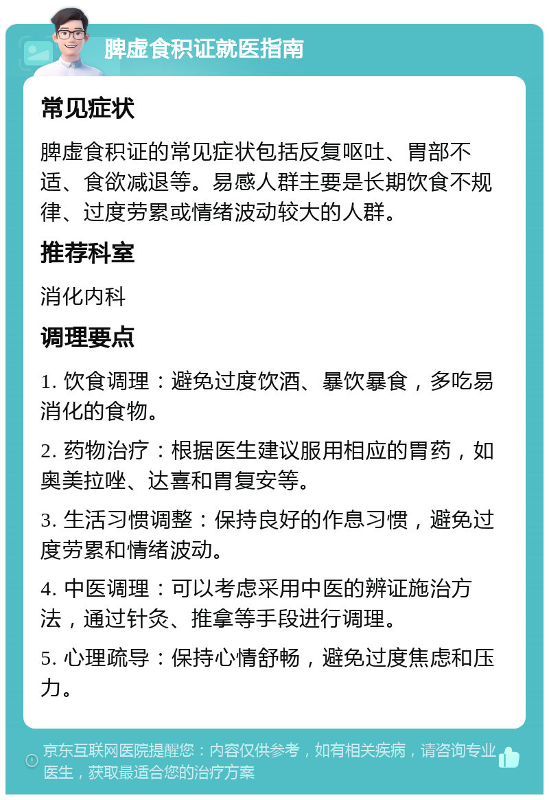 脾虚食积证就医指南 常见症状 脾虚食积证的常见症状包括反复呕吐、胃部不适、食欲减退等。易感人群主要是长期饮食不规律、过度劳累或情绪波动较大的人群。 推荐科室 消化内科 调理要点 1. 饮食调理：避免过度饮酒、暴饮暴食，多吃易消化的食物。 2. 药物治疗：根据医生建议服用相应的胃药，如奥美拉唑、达喜和胃复安等。 3. 生活习惯调整：保持良好的作息习惯，避免过度劳累和情绪波动。 4. 中医调理：可以考虑采用中医的辨证施治方法，通过针灸、推拿等手段进行调理。 5. 心理疏导：保持心情舒畅，避免过度焦虑和压力。