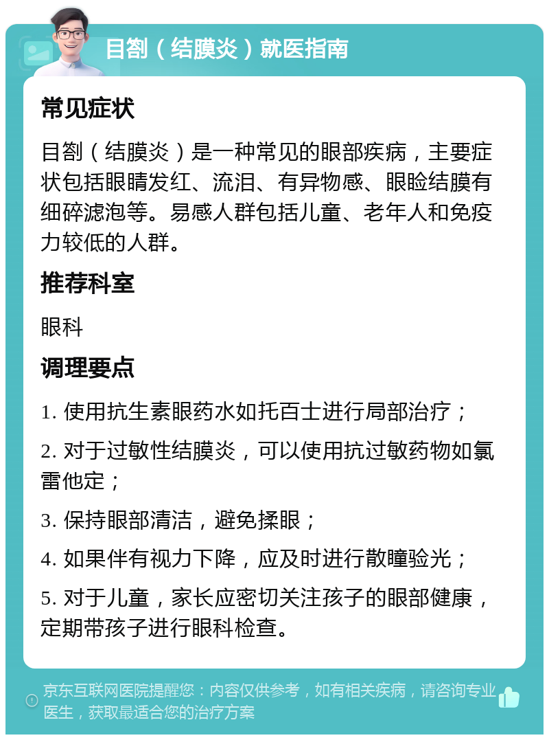 目劄（结膜炎）就医指南 常见症状 目劄（结膜炎）是一种常见的眼部疾病，主要症状包括眼睛发红、流泪、有异物感、眼睑结膜有细碎滤泡等。易感人群包括儿童、老年人和免疫力较低的人群。 推荐科室 眼科 调理要点 1. 使用抗生素眼药水如托百士进行局部治疗； 2. 对于过敏性结膜炎，可以使用抗过敏药物如氯雷他定； 3. 保持眼部清洁，避免揉眼； 4. 如果伴有视力下降，应及时进行散瞳验光； 5. 对于儿童，家长应密切关注孩子的眼部健康，定期带孩子进行眼科检查。