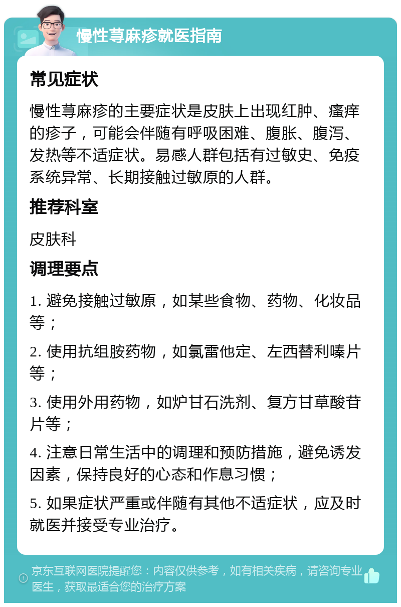 慢性荨麻疹就医指南 常见症状 慢性荨麻疹的主要症状是皮肤上出现红肿、瘙痒的疹子，可能会伴随有呼吸困难、腹胀、腹泻、发热等不适症状。易感人群包括有过敏史、免疫系统异常、长期接触过敏原的人群。 推荐科室 皮肤科 调理要点 1. 避免接触过敏原，如某些食物、药物、化妆品等； 2. 使用抗组胺药物，如氯雷他定、左西替利嗪片等； 3. 使用外用药物，如炉甘石洗剂、复方甘草酸苷片等； 4. 注意日常生活中的调理和预防措施，避免诱发因素，保持良好的心态和作息习惯； 5. 如果症状严重或伴随有其他不适症状，应及时就医并接受专业治疗。