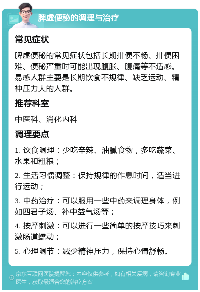 脾虚便秘的调理与治疗 常见症状 脾虚便秘的常见症状包括长期排便不畅、排便困难、便秘严重时可能出现腹胀、腹痛等不适感。易感人群主要是长期饮食不规律、缺乏运动、精神压力大的人群。 推荐科室 中医科、消化内科 调理要点 1. 饮食调理：少吃辛辣、油腻食物，多吃蔬菜、水果和粗粮； 2. 生活习惯调整：保持规律的作息时间，适当进行运动； 3. 中药治疗：可以服用一些中药来调理身体，例如四君子汤、补中益气汤等； 4. 按摩刺激：可以进行一些简单的按摩技巧来刺激肠道蠕动； 5. 心理调节：减少精神压力，保持心情舒畅。