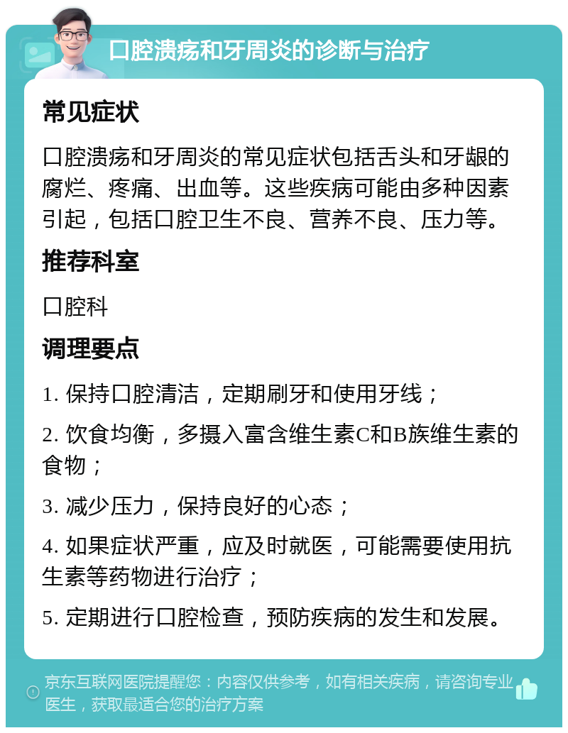 口腔溃疡和牙周炎的诊断与治疗 常见症状 口腔溃疡和牙周炎的常见症状包括舌头和牙龈的腐烂、疼痛、出血等。这些疾病可能由多种因素引起，包括口腔卫生不良、营养不良、压力等。 推荐科室 口腔科 调理要点 1. 保持口腔清洁，定期刷牙和使用牙线； 2. 饮食均衡，多摄入富含维生素C和B族维生素的食物； 3. 减少压力，保持良好的心态； 4. 如果症状严重，应及时就医，可能需要使用抗生素等药物进行治疗； 5. 定期进行口腔检查，预防疾病的发生和发展。