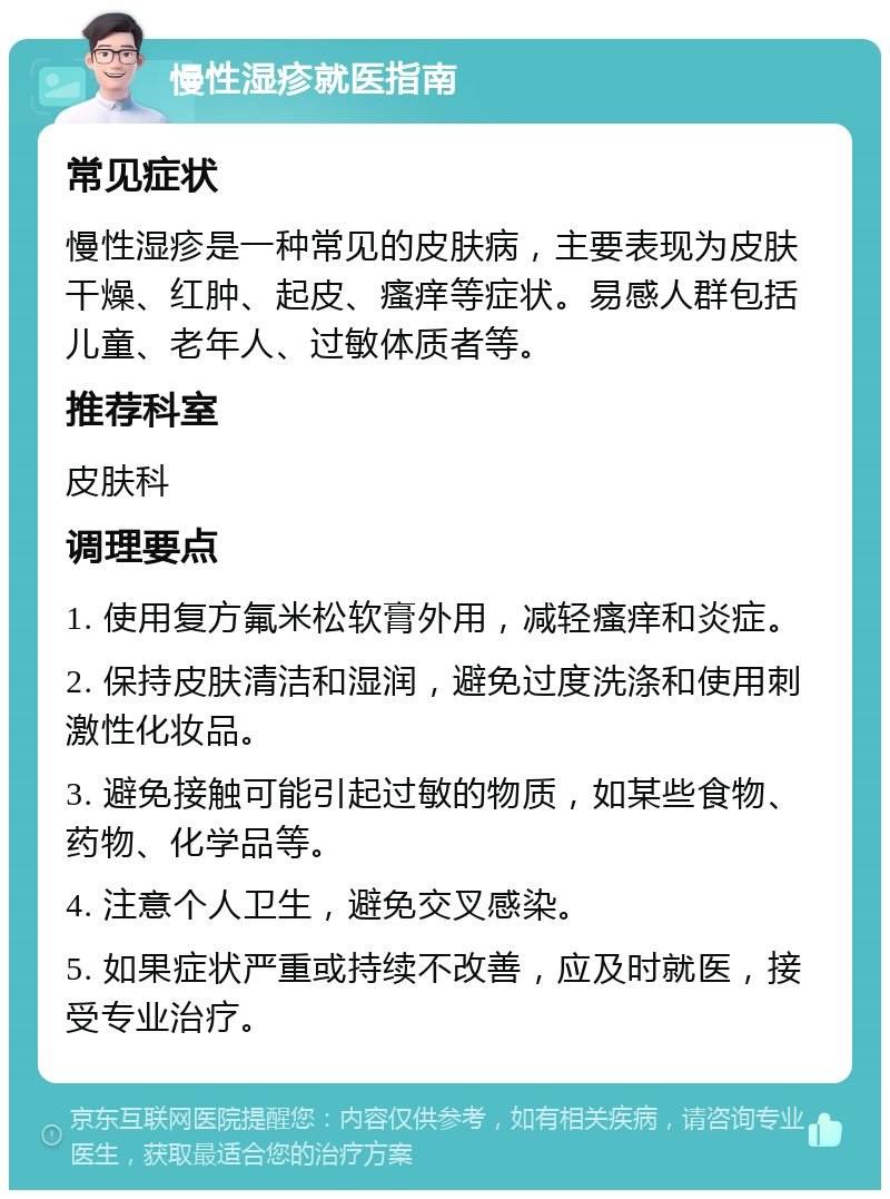 慢性湿疹就医指南 常见症状 慢性湿疹是一种常见的皮肤病，主要表现为皮肤干燥、红肿、起皮、瘙痒等症状。易感人群包括儿童、老年人、过敏体质者等。 推荐科室 皮肤科 调理要点 1. 使用复方氟米松软膏外用，减轻瘙痒和炎症。 2. 保持皮肤清洁和湿润，避免过度洗涤和使用刺激性化妆品。 3. 避免接触可能引起过敏的物质，如某些食物、药物、化学品等。 4. 注意个人卫生，避免交叉感染。 5. 如果症状严重或持续不改善，应及时就医，接受专业治疗。