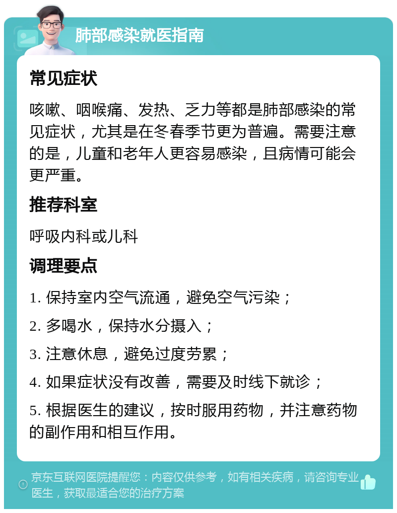 肺部感染就医指南 常见症状 咳嗽、咽喉痛、发热、乏力等都是肺部感染的常见症状，尤其是在冬春季节更为普遍。需要注意的是，儿童和老年人更容易感染，且病情可能会更严重。 推荐科室 呼吸内科或儿科 调理要点 1. 保持室内空气流通，避免空气污染； 2. 多喝水，保持水分摄入； 3. 注意休息，避免过度劳累； 4. 如果症状没有改善，需要及时线下就诊； 5. 根据医生的建议，按时服用药物，并注意药物的副作用和相互作用。