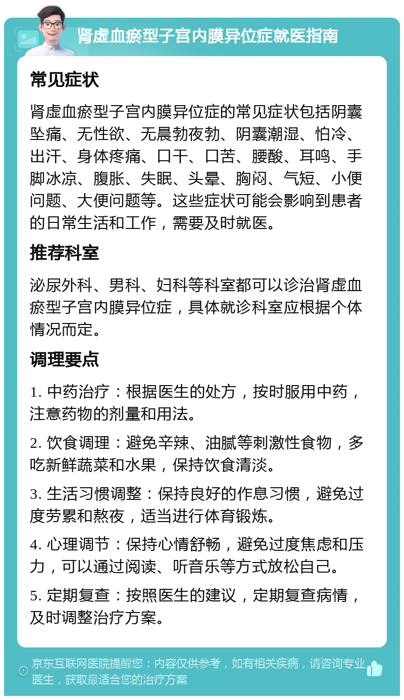 肾虚血瘀型子宫内膜异位症就医指南 常见症状 肾虚血瘀型子宫内膜异位症的常见症状包括阴囊坠痛、无性欲、无晨勃夜勃、阴囊潮湿、怕冷、出汗、身体疼痛、口干、口苦、腰酸、耳鸣、手脚冰凉、腹胀、失眠、头晕、胸闷、气短、小便问题、大便问题等。这些症状可能会影响到患者的日常生活和工作，需要及时就医。 推荐科室 泌尿外科、男科、妇科等科室都可以诊治肾虚血瘀型子宫内膜异位症，具体就诊科室应根据个体情况而定。 调理要点 1. 中药治疗：根据医生的处方，按时服用中药，注意药物的剂量和用法。 2. 饮食调理：避免辛辣、油腻等刺激性食物，多吃新鲜蔬菜和水果，保持饮食清淡。 3. 生活习惯调整：保持良好的作息习惯，避免过度劳累和熬夜，适当进行体育锻炼。 4. 心理调节：保持心情舒畅，避免过度焦虑和压力，可以通过阅读、听音乐等方式放松自己。 5. 定期复查：按照医生的建议，定期复查病情，及时调整治疗方案。