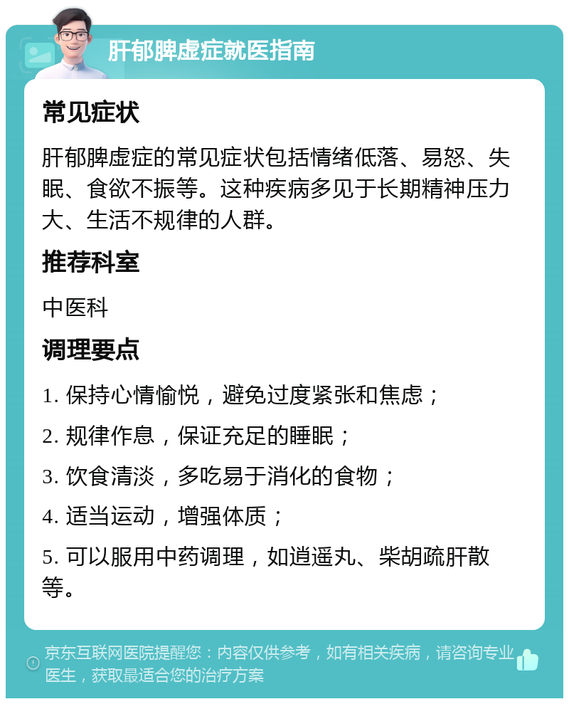 肝郁脾虚症就医指南 常见症状 肝郁脾虚症的常见症状包括情绪低落、易怒、失眠、食欲不振等。这种疾病多见于长期精神压力大、生活不规律的人群。 推荐科室 中医科 调理要点 1. 保持心情愉悦，避免过度紧张和焦虑； 2. 规律作息，保证充足的睡眠； 3. 饮食清淡，多吃易于消化的食物； 4. 适当运动，增强体质； 5. 可以服用中药调理，如逍遥丸、柴胡疏肝散等。