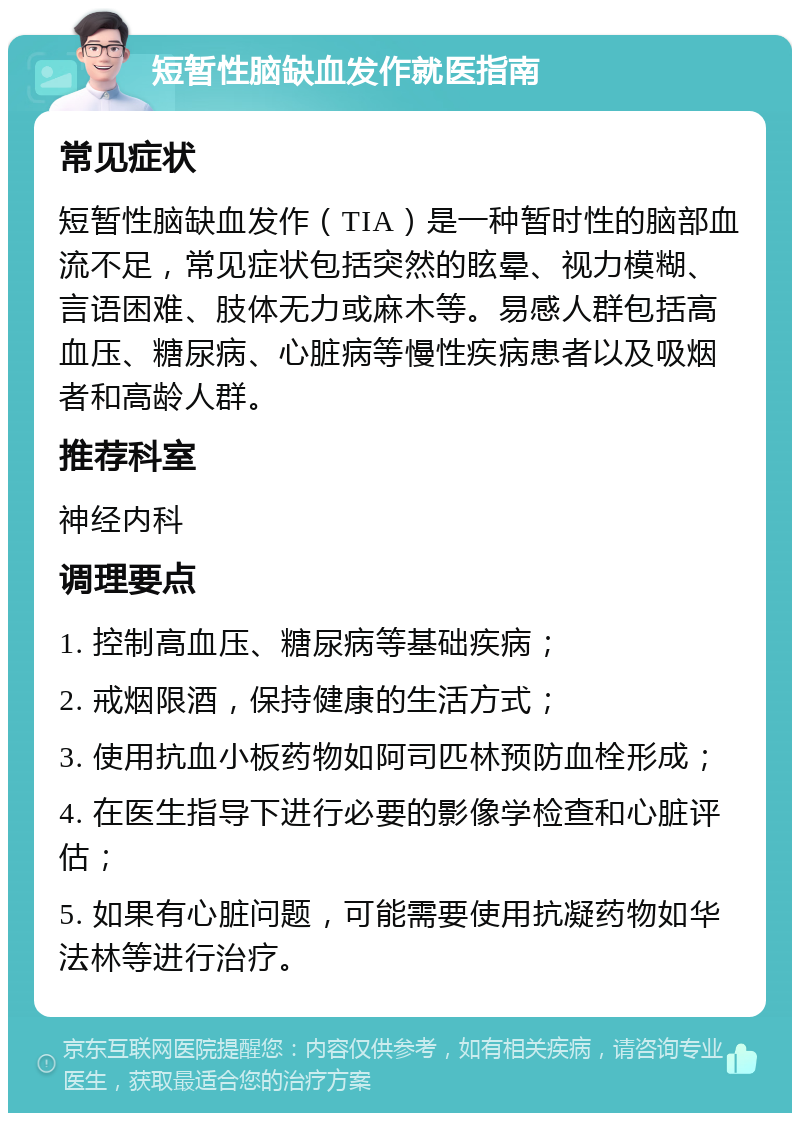 短暂性脑缺血发作就医指南 常见症状 短暂性脑缺血发作（TIA）是一种暂时性的脑部血流不足，常见症状包括突然的眩晕、视力模糊、言语困难、肢体无力或麻木等。易感人群包括高血压、糖尿病、心脏病等慢性疾病患者以及吸烟者和高龄人群。 推荐科室 神经内科 调理要点 1. 控制高血压、糖尿病等基础疾病； 2. 戒烟限酒，保持健康的生活方式； 3. 使用抗血小板药物如阿司匹林预防血栓形成； 4. 在医生指导下进行必要的影像学检查和心脏评估； 5. 如果有心脏问题，可能需要使用抗凝药物如华法林等进行治疗。