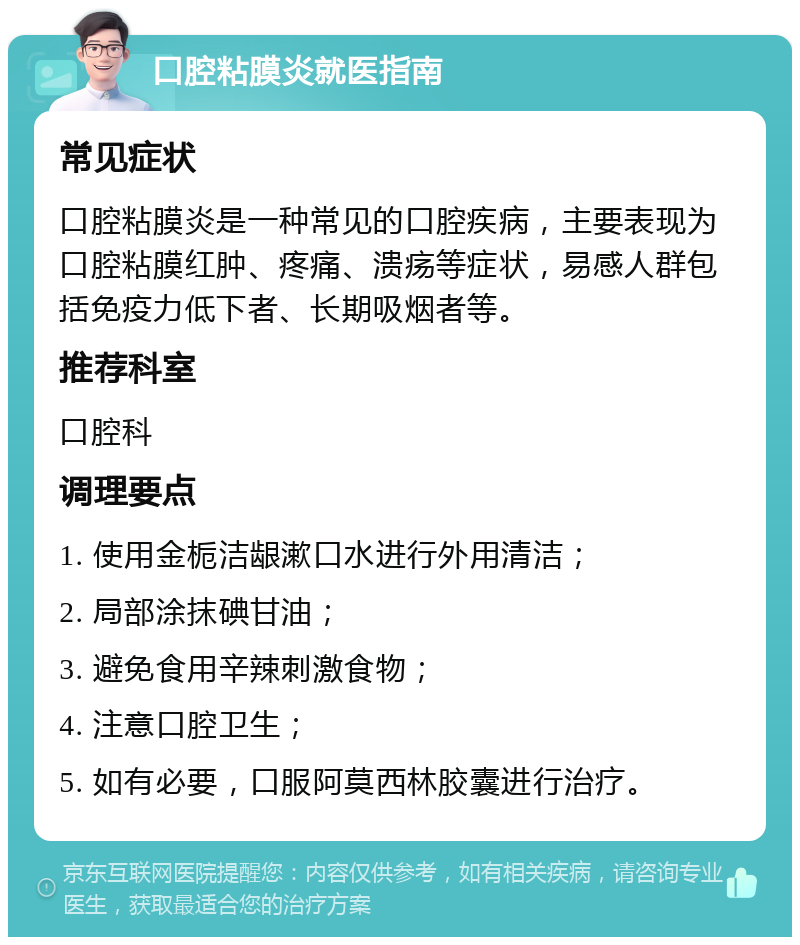 口腔粘膜炎就医指南 常见症状 口腔粘膜炎是一种常见的口腔疾病，主要表现为口腔粘膜红肿、疼痛、溃疡等症状，易感人群包括免疫力低下者、长期吸烟者等。 推荐科室 口腔科 调理要点 1. 使用金栀洁龈漱口水进行外用清洁； 2. 局部涂抹碘甘油； 3. 避免食用辛辣刺激食物； 4. 注意口腔卫生； 5. 如有必要，口服阿莫西林胶囊进行治疗。