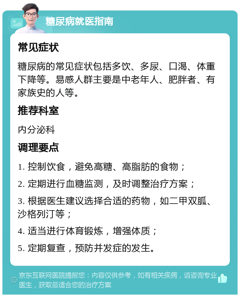 糖尿病就医指南 常见症状 糖尿病的常见症状包括多饮、多尿、口渴、体重下降等。易感人群主要是中老年人、肥胖者、有家族史的人等。 推荐科室 内分泌科 调理要点 1. 控制饮食，避免高糖、高脂肪的食物； 2. 定期进行血糖监测，及时调整治疗方案； 3. 根据医生建议选择合适的药物，如二甲双胍、沙格列汀等； 4. 适当进行体育锻炼，增强体质； 5. 定期复查，预防并发症的发生。