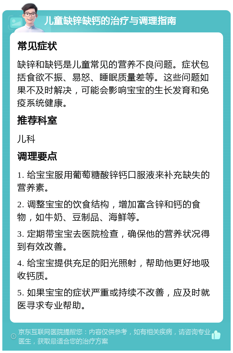 儿童缺锌缺钙的治疗与调理指南 常见症状 缺锌和缺钙是儿童常见的营养不良问题。症状包括食欲不振、易怒、睡眠质量差等。这些问题如果不及时解决，可能会影响宝宝的生长发育和免疫系统健康。 推荐科室 儿科 调理要点 1. 给宝宝服用葡萄糖酸锌钙口服液来补充缺失的营养素。 2. 调整宝宝的饮食结构，增加富含锌和钙的食物，如牛奶、豆制品、海鲜等。 3. 定期带宝宝去医院检查，确保他的营养状况得到有效改善。 4. 给宝宝提供充足的阳光照射，帮助他更好地吸收钙质。 5. 如果宝宝的症状严重或持续不改善，应及时就医寻求专业帮助。