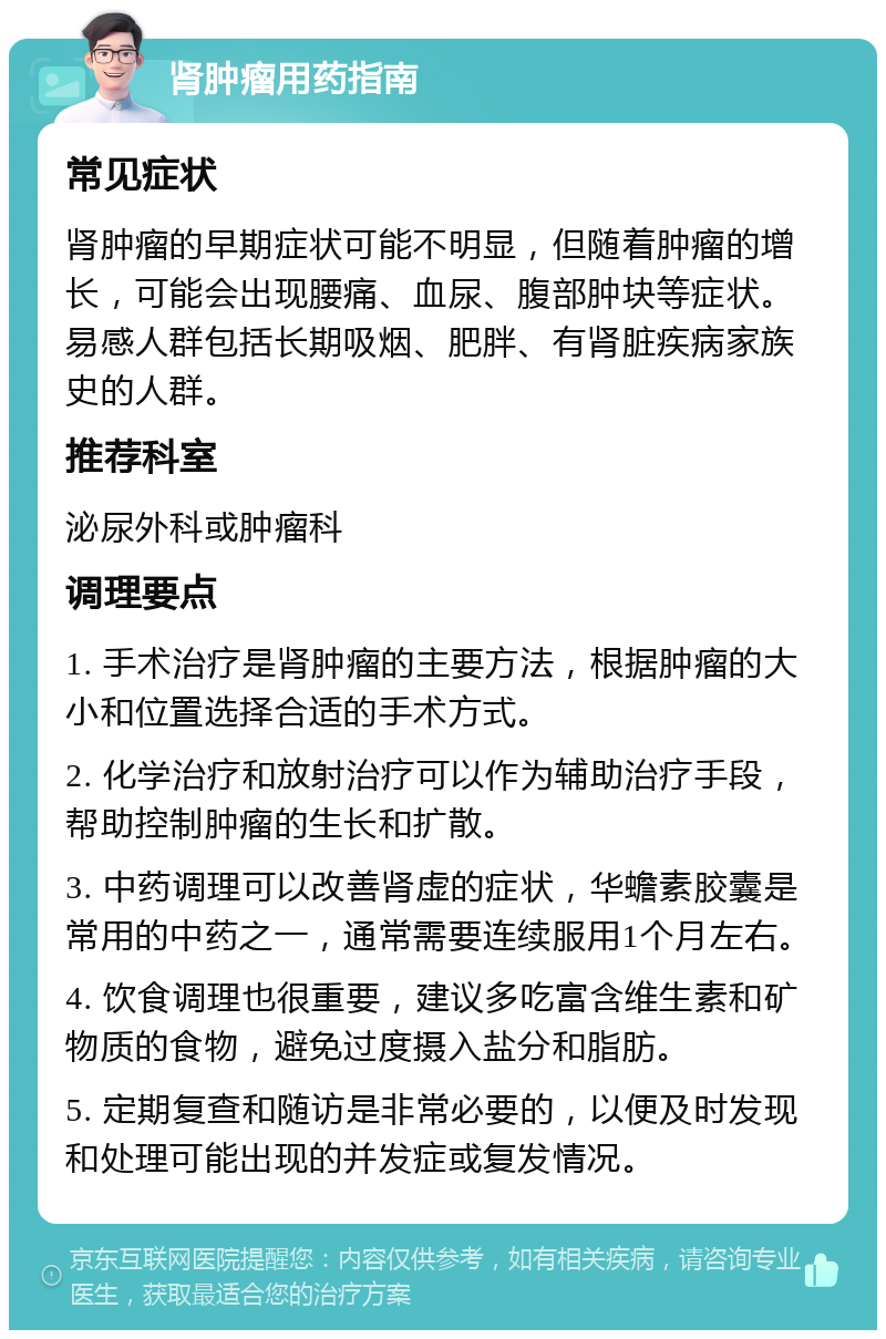 肾肿瘤用药指南 常见症状 肾肿瘤的早期症状可能不明显，但随着肿瘤的增长，可能会出现腰痛、血尿、腹部肿块等症状。易感人群包括长期吸烟、肥胖、有肾脏疾病家族史的人群。 推荐科室 泌尿外科或肿瘤科 调理要点 1. 手术治疗是肾肿瘤的主要方法，根据肿瘤的大小和位置选择合适的手术方式。 2. 化学治疗和放射治疗可以作为辅助治疗手段，帮助控制肿瘤的生长和扩散。 3. 中药调理可以改善肾虚的症状，华蟾素胶囊是常用的中药之一，通常需要连续服用1个月左右。 4. 饮食调理也很重要，建议多吃富含维生素和矿物质的食物，避免过度摄入盐分和脂肪。 5. 定期复查和随访是非常必要的，以便及时发现和处理可能出现的并发症或复发情况。