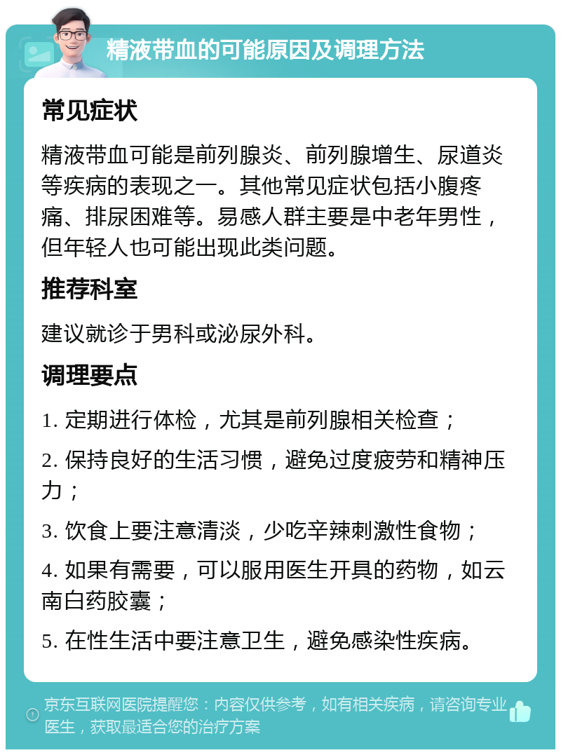 精液带血的可能原因及调理方法 常见症状 精液带血可能是前列腺炎、前列腺增生、尿道炎等疾病的表现之一。其他常见症状包括小腹疼痛、排尿困难等。易感人群主要是中老年男性，但年轻人也可能出现此类问题。 推荐科室 建议就诊于男科或泌尿外科。 调理要点 1. 定期进行体检，尤其是前列腺相关检查； 2. 保持良好的生活习惯，避免过度疲劳和精神压力； 3. 饮食上要注意清淡，少吃辛辣刺激性食物； 4. 如果有需要，可以服用医生开具的药物，如云南白药胶囊； 5. 在性生活中要注意卫生，避免感染性疾病。