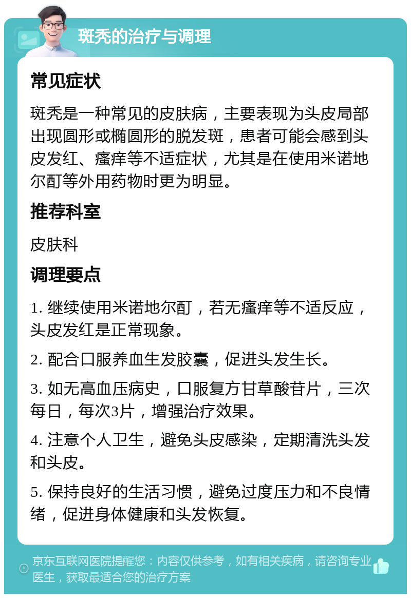 斑秃的治疗与调理 常见症状 斑秃是一种常见的皮肤病，主要表现为头皮局部出现圆形或椭圆形的脱发斑，患者可能会感到头皮发红、瘙痒等不适症状，尤其是在使用米诺地尔酊等外用药物时更为明显。 推荐科室 皮肤科 调理要点 1. 继续使用米诺地尔酊，若无瘙痒等不适反应，头皮发红是正常现象。 2. 配合口服养血生发胶囊，促进头发生长。 3. 如无高血压病史，口服复方甘草酸苷片，三次每日，每次3片，增强治疗效果。 4. 注意个人卫生，避免头皮感染，定期清洗头发和头皮。 5. 保持良好的生活习惯，避免过度压力和不良情绪，促进身体健康和头发恢复。