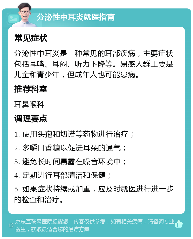 分泌性中耳炎就医指南 常见症状 分泌性中耳炎是一种常见的耳部疾病，主要症状包括耳鸣、耳闷、听力下降等。易感人群主要是儿童和青少年，但成年人也可能患病。 推荐科室 耳鼻喉科 调理要点 1. 使用头孢和切诺等药物进行治疗； 2. 多嚼口香糖以促进耳朵的通气； 3. 避免长时间暴露在噪音环境中； 4. 定期进行耳部清洁和保健； 5. 如果症状持续或加重，应及时就医进行进一步的检查和治疗。