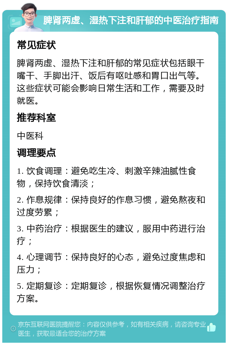 脾肾两虚、湿热下注和肝郁的中医治疗指南 常见症状 脾肾两虚、湿热下注和肝郁的常见症状包括眼干嘴干、手脚出汗、饭后有呕吐感和胃口出气等。这些症状可能会影响日常生活和工作，需要及时就医。 推荐科室 中医科 调理要点 1. 饮食调理：避免吃生冷、刺激辛辣油腻性食物，保持饮食清淡； 2. 作息规律：保持良好的作息习惯，避免熬夜和过度劳累； 3. 中药治疗：根据医生的建议，服用中药进行治疗； 4. 心理调节：保持良好的心态，避免过度焦虑和压力； 5. 定期复诊：定期复诊，根据恢复情况调整治疗方案。