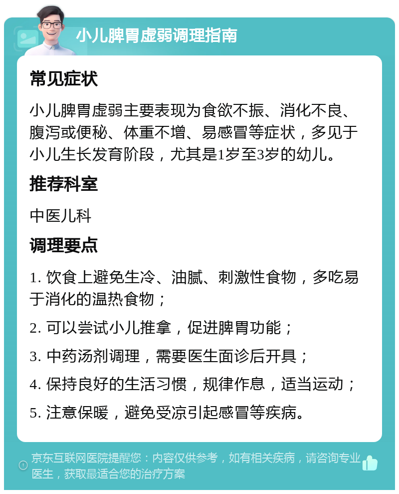 小儿脾胃虚弱调理指南 常见症状 小儿脾胃虚弱主要表现为食欲不振、消化不良、腹泻或便秘、体重不增、易感冒等症状，多见于小儿生长发育阶段，尤其是1岁至3岁的幼儿。 推荐科室 中医儿科 调理要点 1. 饮食上避免生冷、油腻、刺激性食物，多吃易于消化的温热食物； 2. 可以尝试小儿推拿，促进脾胃功能； 3. 中药汤剂调理，需要医生面诊后开具； 4. 保持良好的生活习惯，规律作息，适当运动； 5. 注意保暖，避免受凉引起感冒等疾病。