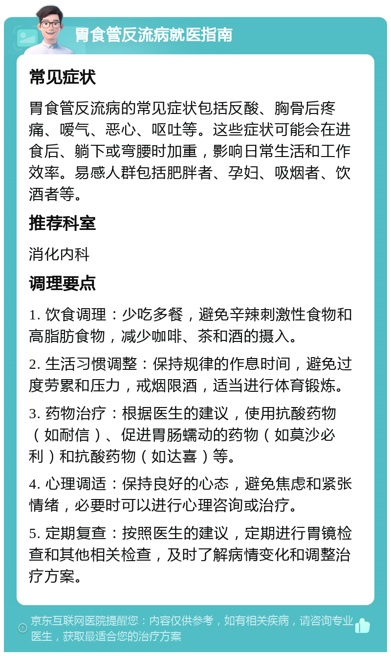 胃食管反流病就医指南 常见症状 胃食管反流病的常见症状包括反酸、胸骨后疼痛、嗳气、恶心、呕吐等。这些症状可能会在进食后、躺下或弯腰时加重，影响日常生活和工作效率。易感人群包括肥胖者、孕妇、吸烟者、饮酒者等。 推荐科室 消化内科 调理要点 1. 饮食调理：少吃多餐，避免辛辣刺激性食物和高脂肪食物，减少咖啡、茶和酒的摄入。 2. 生活习惯调整：保持规律的作息时间，避免过度劳累和压力，戒烟限酒，适当进行体育锻炼。 3. 药物治疗：根据医生的建议，使用抗酸药物（如耐信）、促进胃肠蠕动的药物（如莫沙必利）和抗酸药物（如达喜）等。 4. 心理调适：保持良好的心态，避免焦虑和紧张情绪，必要时可以进行心理咨询或治疗。 5. 定期复查：按照医生的建议，定期进行胃镜检查和其他相关检查，及时了解病情变化和调整治疗方案。