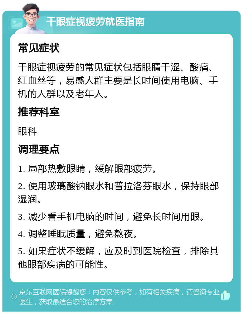 干眼症视疲劳就医指南 常见症状 干眼症视疲劳的常见症状包括眼睛干涩、酸痛、红血丝等，易感人群主要是长时间使用电脑、手机的人群以及老年人。 推荐科室 眼科 调理要点 1. 局部热敷眼睛，缓解眼部疲劳。 2. 使用玻璃酸钠眼水和普拉洛芬眼水，保持眼部湿润。 3. 减少看手机电脑的时间，避免长时间用眼。 4. 调整睡眠质量，避免熬夜。 5. 如果症状不缓解，应及时到医院检查，排除其他眼部疾病的可能性。