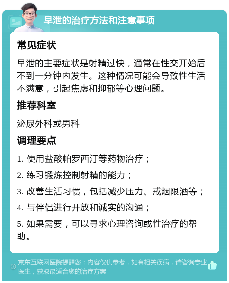 早泄的治疗方法和注意事项 常见症状 早泄的主要症状是射精过快，通常在性交开始后不到一分钟内发生。这种情况可能会导致性生活不满意，引起焦虑和抑郁等心理问题。 推荐科室 泌尿外科或男科 调理要点 1. 使用盐酸帕罗西汀等药物治疗； 2. 练习锻炼控制射精的能力； 3. 改善生活习惯，包括减少压力、戒烟限酒等； 4. 与伴侣进行开放和诚实的沟通； 5. 如果需要，可以寻求心理咨询或性治疗的帮助。