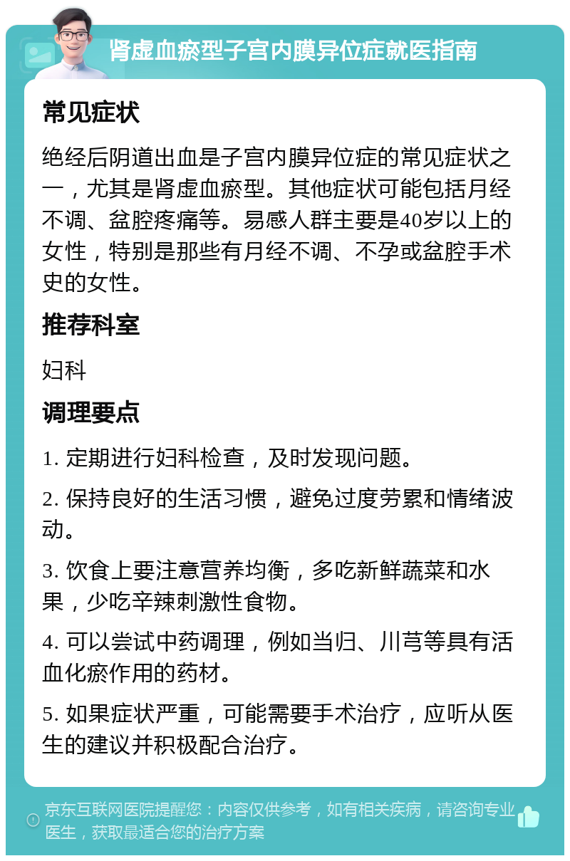 肾虚血瘀型子宫内膜异位症就医指南 常见症状 绝经后阴道出血是子宫内膜异位症的常见症状之一，尤其是肾虚血瘀型。其他症状可能包括月经不调、盆腔疼痛等。易感人群主要是40岁以上的女性，特别是那些有月经不调、不孕或盆腔手术史的女性。 推荐科室 妇科 调理要点 1. 定期进行妇科检查，及时发现问题。 2. 保持良好的生活习惯，避免过度劳累和情绪波动。 3. 饮食上要注意营养均衡，多吃新鲜蔬菜和水果，少吃辛辣刺激性食物。 4. 可以尝试中药调理，例如当归、川芎等具有活血化瘀作用的药材。 5. 如果症状严重，可能需要手术治疗，应听从医生的建议并积极配合治疗。