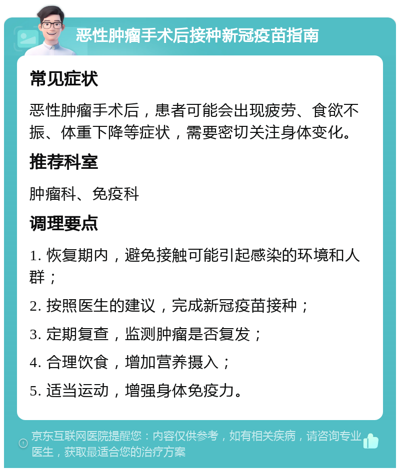 恶性肿瘤手术后接种新冠疫苗指南 常见症状 恶性肿瘤手术后，患者可能会出现疲劳、食欲不振、体重下降等症状，需要密切关注身体变化。 推荐科室 肿瘤科、免疫科 调理要点 1. 恢复期内，避免接触可能引起感染的环境和人群； 2. 按照医生的建议，完成新冠疫苗接种； 3. 定期复查，监测肿瘤是否复发； 4. 合理饮食，增加营养摄入； 5. 适当运动，增强身体免疫力。