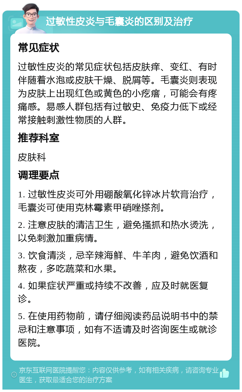 过敏性皮炎与毛囊炎的区别及治疗 常见症状 过敏性皮炎的常见症状包括皮肤痒、变红、有时伴随着水泡或皮肤干燥、脱屑等。毛囊炎则表现为皮肤上出现红色或黄色的小疙瘩，可能会有疼痛感。易感人群包括有过敏史、免疫力低下或经常接触刺激性物质的人群。 推荐科室 皮肤科 调理要点 1. 过敏性皮炎可外用硼酸氧化锌冰片软膏治疗，毛囊炎可使用克林霉素甲硝唑搽剂。 2. 注意皮肤的清洁卫生，避免搔抓和热水烫洗，以免刺激加重病情。 3. 饮食清淡，忌辛辣海鲜、牛羊肉，避免饮酒和熬夜，多吃蔬菜和水果。 4. 如果症状严重或持续不改善，应及时就医复诊。 5. 在使用药物前，请仔细阅读药品说明书中的禁忌和注意事项，如有不适请及时咨询医生或就诊医院。