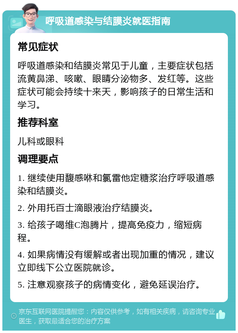 呼吸道感染与结膜炎就医指南 常见症状 呼吸道感染和结膜炎常见于儿童，主要症状包括流黄鼻涕、咳嗽、眼睛分泌物多、发红等。这些症状可能会持续十来天，影响孩子的日常生活和学习。 推荐科室 儿科或眼科 调理要点 1. 继续使用馥感咻和氯雷他定糖浆治疗呼吸道感染和结膜炎。 2. 外用托百士滴眼液治疗结膜炎。 3. 给孩子喝维C泡腾片，提高免疫力，缩短病程。 4. 如果病情没有缓解或者出现加重的情况，建议立即线下公立医院就诊。 5. 注意观察孩子的病情变化，避免延误治疗。