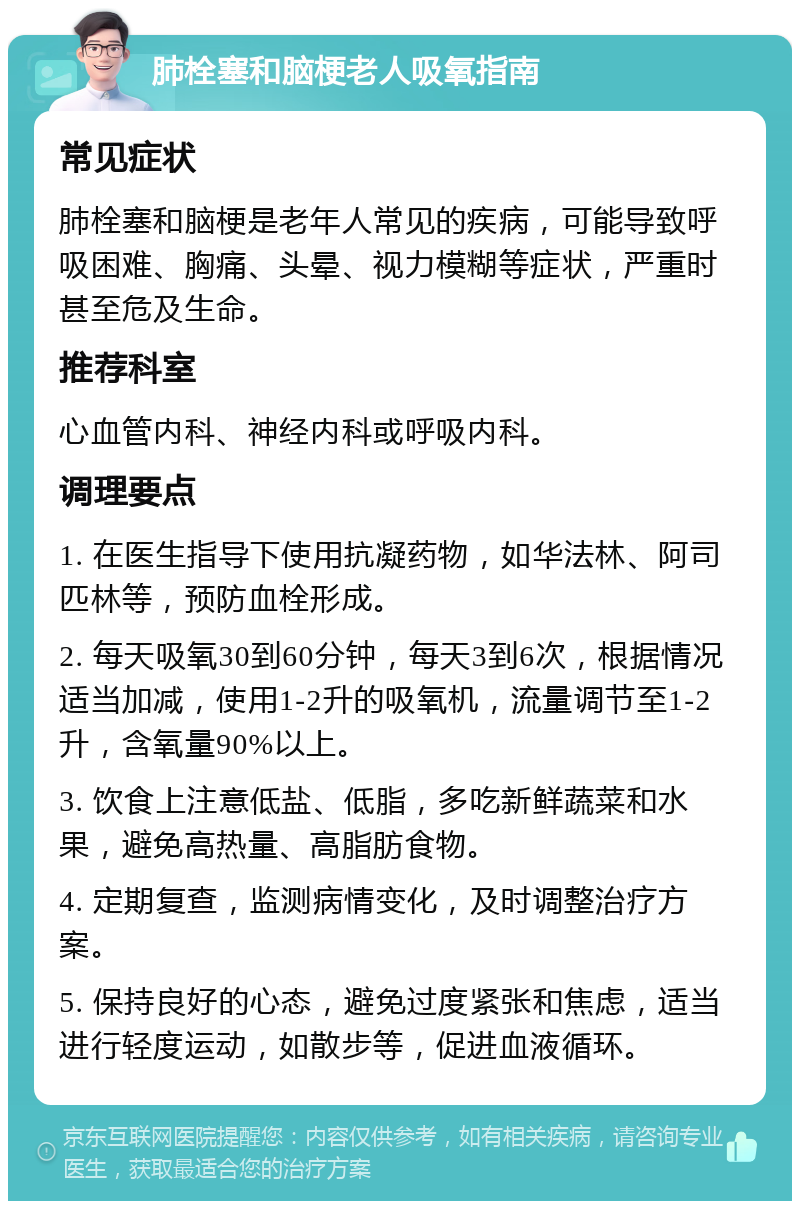 肺栓塞和脑梗老人吸氧指南 常见症状 肺栓塞和脑梗是老年人常见的疾病，可能导致呼吸困难、胸痛、头晕、视力模糊等症状，严重时甚至危及生命。 推荐科室 心血管内科、神经内科或呼吸内科。 调理要点 1. 在医生指导下使用抗凝药物，如华法林、阿司匹林等，预防血栓形成。 2. 每天吸氧30到60分钟，每天3到6次，根据情况适当加减，使用1-2升的吸氧机，流量调节至1-2升，含氧量90%以上。 3. 饮食上注意低盐、低脂，多吃新鲜蔬菜和水果，避免高热量、高脂肪食物。 4. 定期复查，监测病情变化，及时调整治疗方案。 5. 保持良好的心态，避免过度紧张和焦虑，适当进行轻度运动，如散步等，促进血液循环。