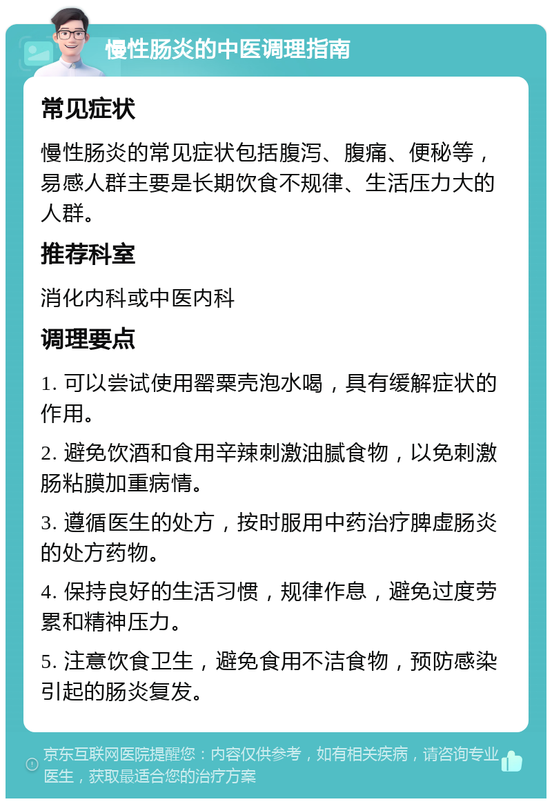 慢性肠炎的中医调理指南 常见症状 慢性肠炎的常见症状包括腹泻、腹痛、便秘等，易感人群主要是长期饮食不规律、生活压力大的人群。 推荐科室 消化内科或中医内科 调理要点 1. 可以尝试使用罂粟壳泡水喝，具有缓解症状的作用。 2. 避免饮酒和食用辛辣刺激油腻食物，以免刺激肠粘膜加重病情。 3. 遵循医生的处方，按时服用中药治疗脾虚肠炎的处方药物。 4. 保持良好的生活习惯，规律作息，避免过度劳累和精神压力。 5. 注意饮食卫生，避免食用不洁食物，预防感染引起的肠炎复发。