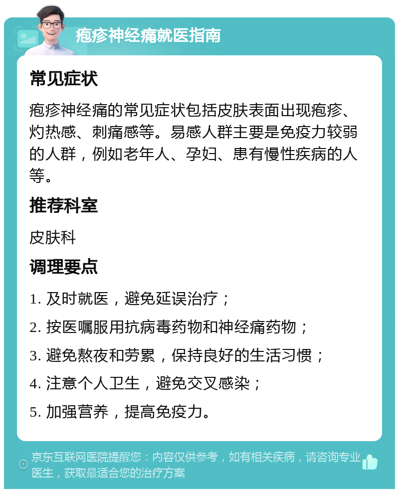 疱疹神经痛就医指南 常见症状 疱疹神经痛的常见症状包括皮肤表面出现疱疹、灼热感、刺痛感等。易感人群主要是免疫力较弱的人群，例如老年人、孕妇、患有慢性疾病的人等。 推荐科室 皮肤科 调理要点 1. 及时就医，避免延误治疗； 2. 按医嘱服用抗病毒药物和神经痛药物； 3. 避免熬夜和劳累，保持良好的生活习惯； 4. 注意个人卫生，避免交叉感染； 5. 加强营养，提高免疫力。