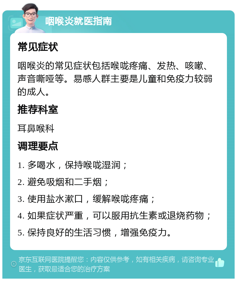 咽喉炎就医指南 常见症状 咽喉炎的常见症状包括喉咙疼痛、发热、咳嗽、声音嘶哑等。易感人群主要是儿童和免疫力较弱的成人。 推荐科室 耳鼻喉科 调理要点 1. 多喝水，保持喉咙湿润； 2. 避免吸烟和二手烟； 3. 使用盐水漱口，缓解喉咙疼痛； 4. 如果症状严重，可以服用抗生素或退烧药物； 5. 保持良好的生活习惯，增强免疫力。