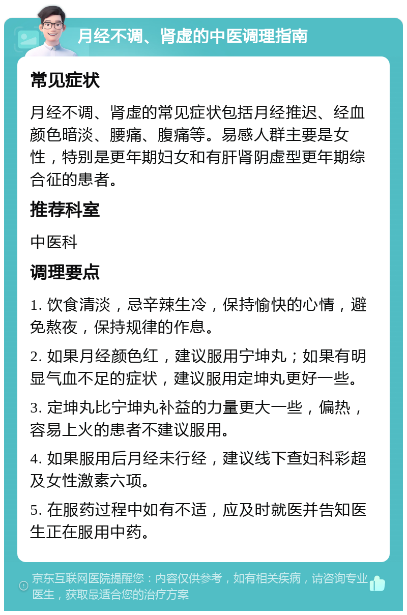 月经不调、肾虚的中医调理指南 常见症状 月经不调、肾虚的常见症状包括月经推迟、经血颜色暗淡、腰痛、腹痛等。易感人群主要是女性，特别是更年期妇女和有肝肾阴虚型更年期综合征的患者。 推荐科室 中医科 调理要点 1. 饮食清淡，忌辛辣生冷，保持愉快的心情，避免熬夜，保持规律的作息。 2. 如果月经颜色红，建议服用宁坤丸；如果有明显气血不足的症状，建议服用定坤丸更好一些。 3. 定坤丸比宁坤丸补益的力量更大一些，偏热，容易上火的患者不建议服用。 4. 如果服用后月经未行经，建议线下查妇科彩超及女性激素六项。 5. 在服药过程中如有不适，应及时就医并告知医生正在服用中药。