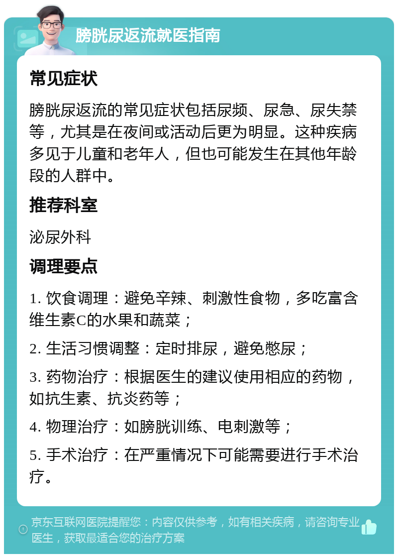 膀胱尿返流就医指南 常见症状 膀胱尿返流的常见症状包括尿频、尿急、尿失禁等，尤其是在夜间或活动后更为明显。这种疾病多见于儿童和老年人，但也可能发生在其他年龄段的人群中。 推荐科室 泌尿外科 调理要点 1. 饮食调理：避免辛辣、刺激性食物，多吃富含维生素C的水果和蔬菜； 2. 生活习惯调整：定时排尿，避免憋尿； 3. 药物治疗：根据医生的建议使用相应的药物，如抗生素、抗炎药等； 4. 物理治疗：如膀胱训练、电刺激等； 5. 手术治疗：在严重情况下可能需要进行手术治疗。