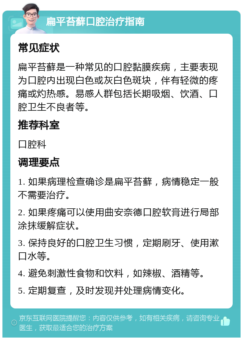 扁平苔藓口腔治疗指南 常见症状 扁平苔藓是一种常见的口腔黏膜疾病，主要表现为口腔内出现白色或灰白色斑块，伴有轻微的疼痛或灼热感。易感人群包括长期吸烟、饮酒、口腔卫生不良者等。 推荐科室 口腔科 调理要点 1. 如果病理检查确诊是扁平苔藓，病情稳定一般不需要治疗。 2. 如果疼痛可以使用曲安奈德口腔软膏进行局部涂抹缓解症状。 3. 保持良好的口腔卫生习惯，定期刷牙、使用漱口水等。 4. 避免刺激性食物和饮料，如辣椒、酒精等。 5. 定期复查，及时发现并处理病情变化。