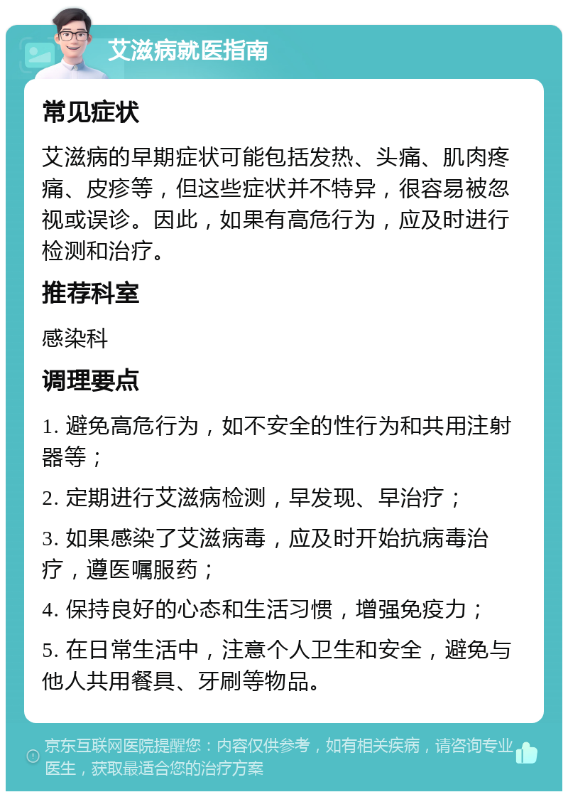 艾滋病就医指南 常见症状 艾滋病的早期症状可能包括发热、头痛、肌肉疼痛、皮疹等，但这些症状并不特异，很容易被忽视或误诊。因此，如果有高危行为，应及时进行检测和治疗。 推荐科室 感染科 调理要点 1. 避免高危行为，如不安全的性行为和共用注射器等； 2. 定期进行艾滋病检测，早发现、早治疗； 3. 如果感染了艾滋病毒，应及时开始抗病毒治疗，遵医嘱服药； 4. 保持良好的心态和生活习惯，增强免疫力； 5. 在日常生活中，注意个人卫生和安全，避免与他人共用餐具、牙刷等物品。