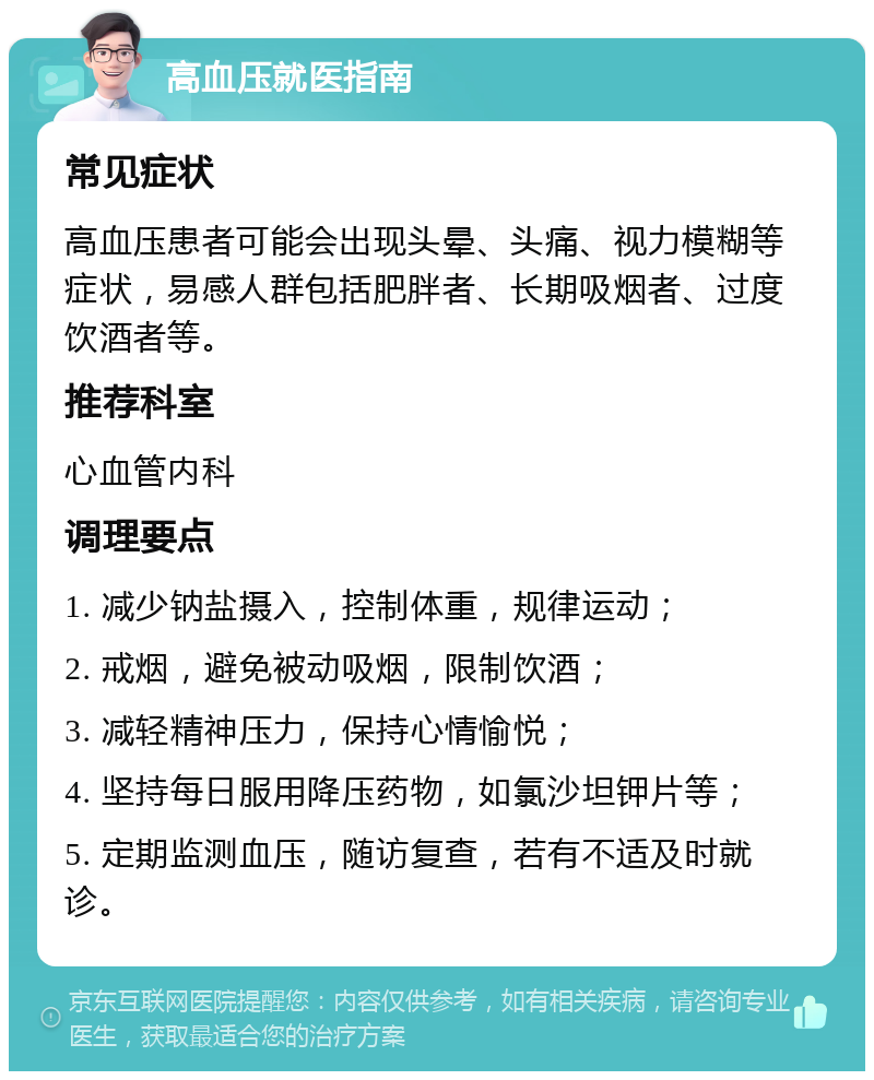 高血压就医指南 常见症状 高血压患者可能会出现头晕、头痛、视力模糊等症状，易感人群包括肥胖者、长期吸烟者、过度饮酒者等。 推荐科室 心血管内科 调理要点 1. 减少钠盐摄入，控制体重，规律运动； 2. 戒烟，避免被动吸烟，限制饮酒； 3. 减轻精神压力，保持心情愉悦； 4. 坚持每日服用降压药物，如氯沙坦钾片等； 5. 定期监测血压，随访复查，若有不适及时就诊。