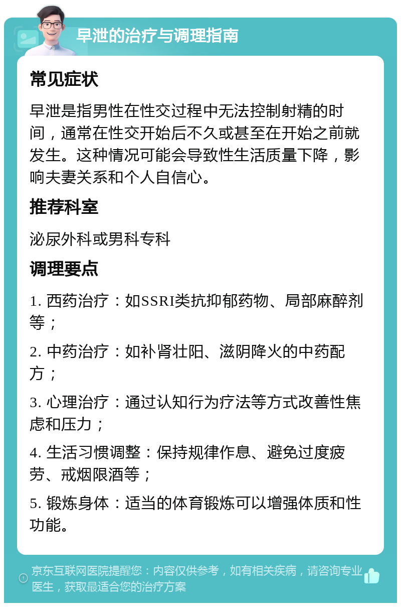 早泄的治疗与调理指南 常见症状 早泄是指男性在性交过程中无法控制射精的时间，通常在性交开始后不久或甚至在开始之前就发生。这种情况可能会导致性生活质量下降，影响夫妻关系和个人自信心。 推荐科室 泌尿外科或男科专科 调理要点 1. 西药治疗：如SSRI类抗抑郁药物、局部麻醉剂等； 2. 中药治疗：如补肾壮阳、滋阴降火的中药配方； 3. 心理治疗：通过认知行为疗法等方式改善性焦虑和压力； 4. 生活习惯调整：保持规律作息、避免过度疲劳、戒烟限酒等； 5. 锻炼身体：适当的体育锻炼可以增强体质和性功能。