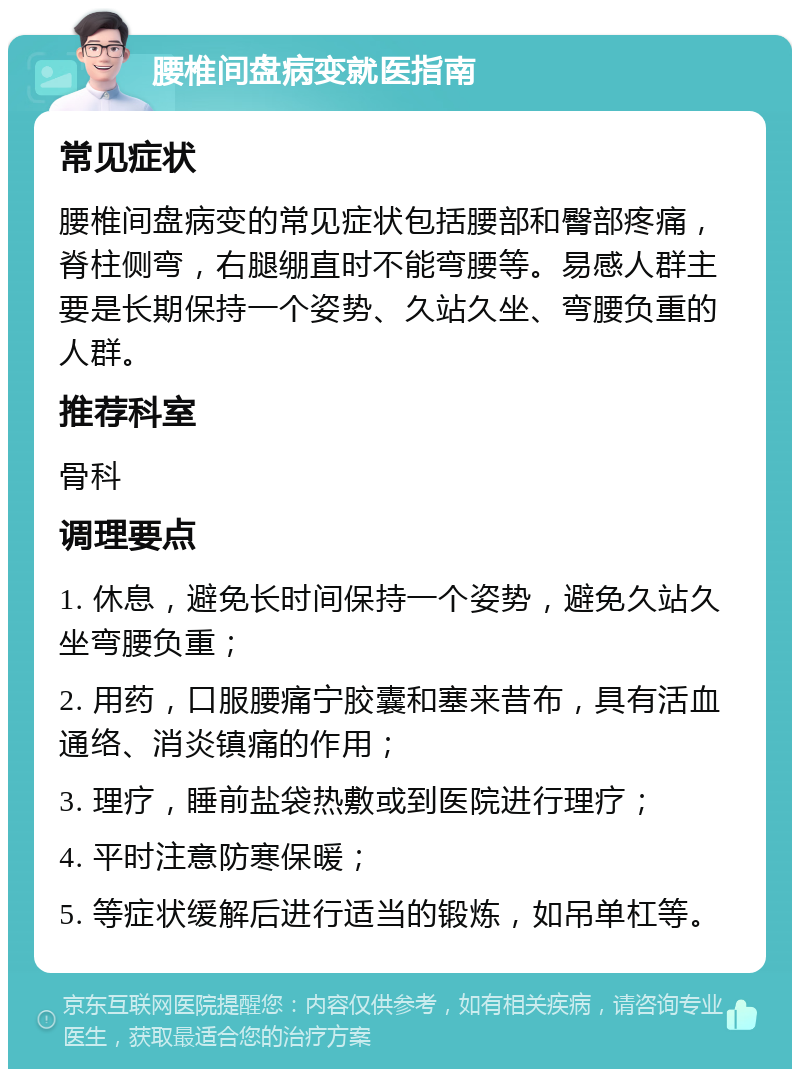 腰椎间盘病变就医指南 常见症状 腰椎间盘病变的常见症状包括腰部和臀部疼痛，脊柱侧弯，右腿绷直时不能弯腰等。易感人群主要是长期保持一个姿势、久站久坐、弯腰负重的人群。 推荐科室 骨科 调理要点 1. 休息，避免长时间保持一个姿势，避免久站久坐弯腰负重； 2. 用药，口服腰痛宁胶囊和塞来昔布，具有活血通络、消炎镇痛的作用； 3. 理疗，睡前盐袋热敷或到医院进行理疗； 4. 平时注意防寒保暖； 5. 等症状缓解后进行适当的锻炼，如吊单杠等。