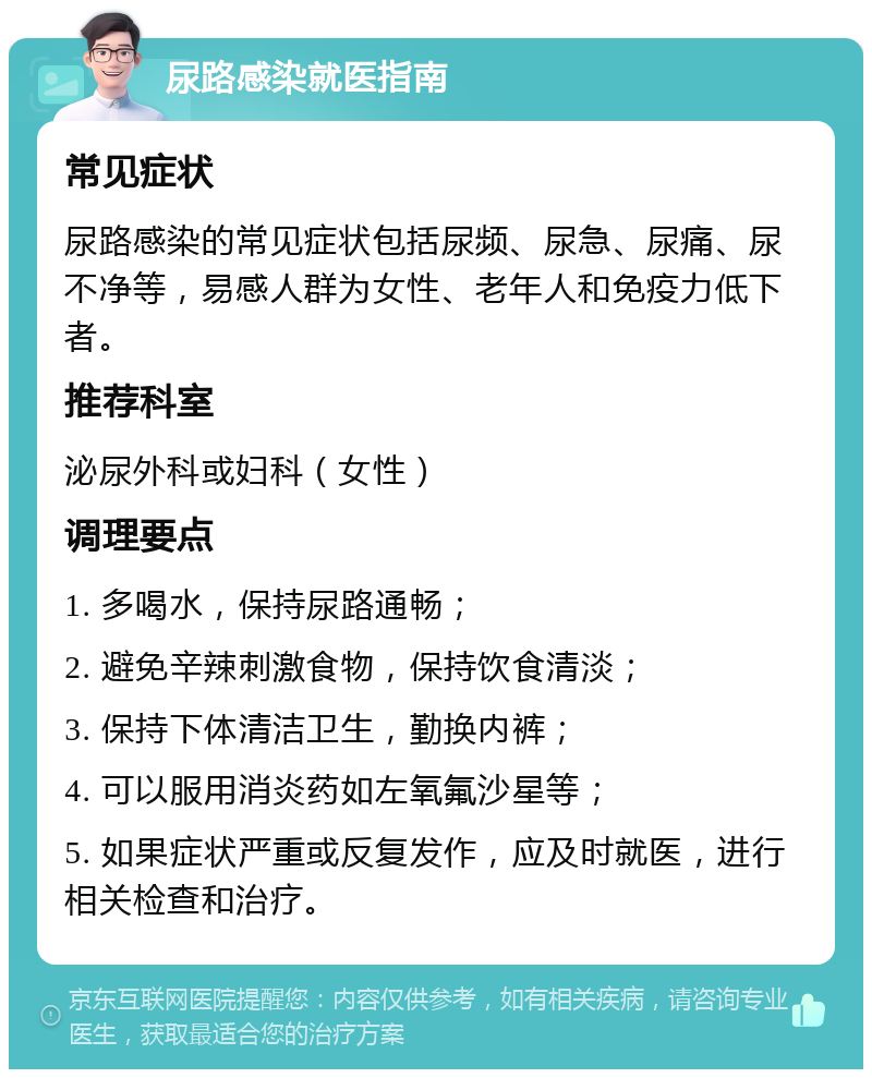 尿路感染就医指南 常见症状 尿路感染的常见症状包括尿频、尿急、尿痛、尿不净等，易感人群为女性、老年人和免疫力低下者。 推荐科室 泌尿外科或妇科（女性） 调理要点 1. 多喝水，保持尿路通畅； 2. 避免辛辣刺激食物，保持饮食清淡； 3. 保持下体清洁卫生，勤换内裤； 4. 可以服用消炎药如左氧氟沙星等； 5. 如果症状严重或反复发作，应及时就医，进行相关检查和治疗。