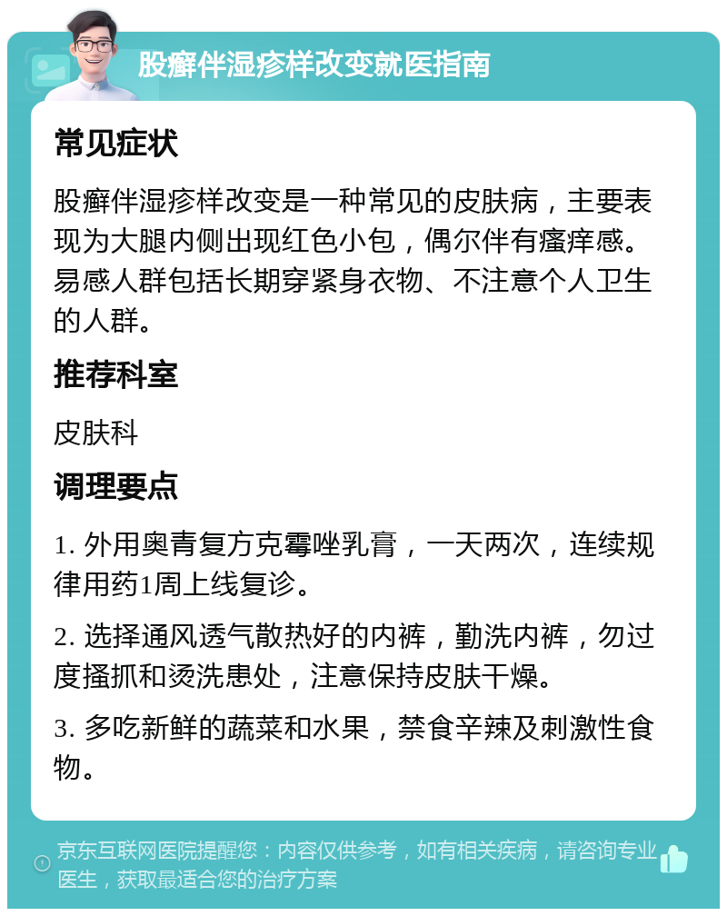 股癣伴湿疹样改变就医指南 常见症状 股癣伴湿疹样改变是一种常见的皮肤病，主要表现为大腿内侧出现红色小包，偶尔伴有瘙痒感。易感人群包括长期穿紧身衣物、不注意个人卫生的人群。 推荐科室 皮肤科 调理要点 1. 外用奥青复方克霉唑乳膏，一天两次，连续规律用药1周上线复诊。 2. 选择通风透气散热好的内裤，勤洗内裤，勿过度搔抓和烫洗患处，注意保持皮肤干燥。 3. 多吃新鲜的蔬菜和水果，禁食辛辣及刺激性食物。