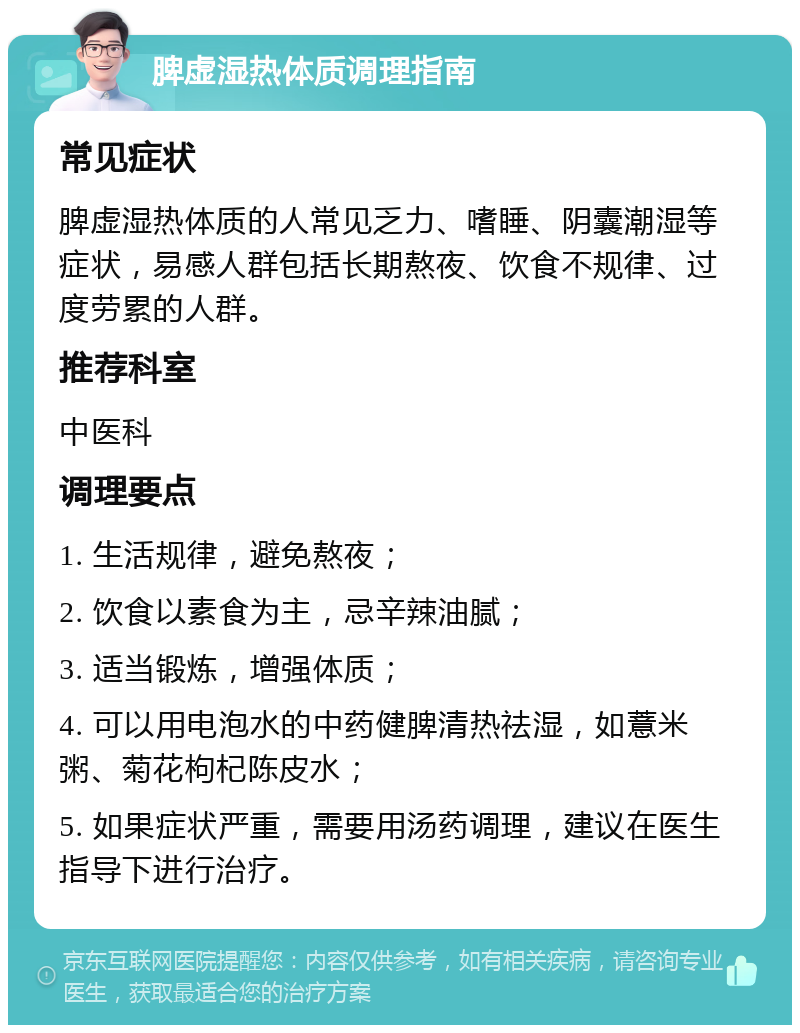 脾虚湿热体质调理指南 常见症状 脾虚湿热体质的人常见乏力、嗜睡、阴囊潮湿等症状，易感人群包括长期熬夜、饮食不规律、过度劳累的人群。 推荐科室 中医科 调理要点 1. 生活规律，避免熬夜； 2. 饮食以素食为主，忌辛辣油腻； 3. 适当锻炼，增强体质； 4. 可以用电泡水的中药健脾清热祛湿，如薏米粥、菊花枸杞陈皮水； 5. 如果症状严重，需要用汤药调理，建议在医生指导下进行治疗。