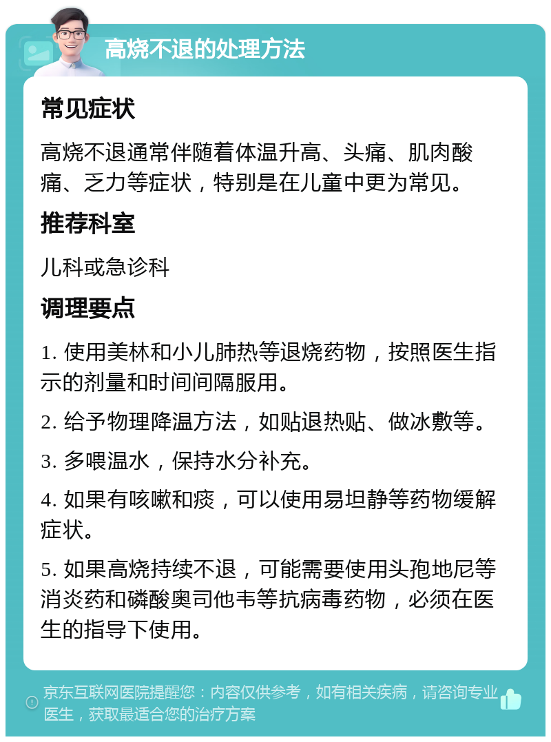 高烧不退的处理方法 常见症状 高烧不退通常伴随着体温升高、头痛、肌肉酸痛、乏力等症状，特别是在儿童中更为常见。 推荐科室 儿科或急诊科 调理要点 1. 使用美林和小儿肺热等退烧药物，按照医生指示的剂量和时间间隔服用。 2. 给予物理降温方法，如贴退热贴、做冰敷等。 3. 多喂温水，保持水分补充。 4. 如果有咳嗽和痰，可以使用易坦静等药物缓解症状。 5. 如果高烧持续不退，可能需要使用头孢地尼等消炎药和磷酸奥司他韦等抗病毒药物，必须在医生的指导下使用。