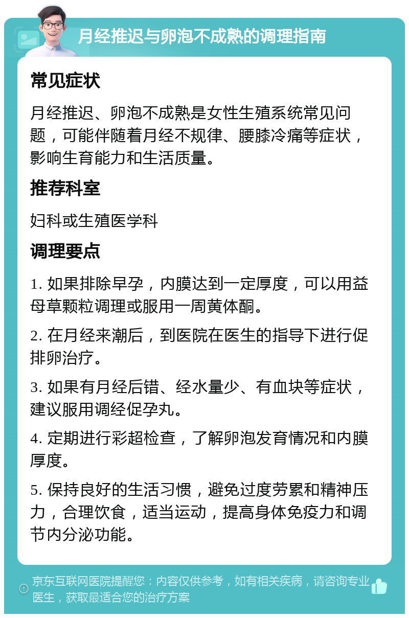 月经推迟与卵泡不成熟的调理指南 常见症状 月经推迟、卵泡不成熟是女性生殖系统常见问题，可能伴随着月经不规律、腰膝冷痛等症状，影响生育能力和生活质量。 推荐科室 妇科或生殖医学科 调理要点 1. 如果排除早孕，内膜达到一定厚度，可以用益母草颗粒调理或服用一周黄体酮。 2. 在月经来潮后，到医院在医生的指导下进行促排卵治疗。 3. 如果有月经后错、经水量少、有血块等症状，建议服用调经促孕丸。 4. 定期进行彩超检查，了解卵泡发育情况和内膜厚度。 5. 保持良好的生活习惯，避免过度劳累和精神压力，合理饮食，适当运动，提高身体免疫力和调节内分泌功能。