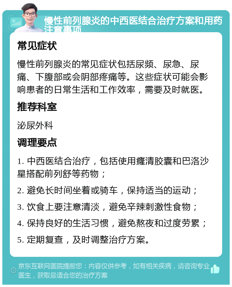 慢性前列腺炎的中西医结合治疗方案和用药注意事项 常见症状 慢性前列腺炎的常见症状包括尿频、尿急、尿痛、下腹部或会阴部疼痛等。这些症状可能会影响患者的日常生活和工作效率，需要及时就医。 推荐科室 泌尿外科 调理要点 1. 中西医结合治疗，包括使用癃清胶囊和巴洛沙星搭配前列舒等药物； 2. 避免长时间坐着或骑车，保持适当的运动； 3. 饮食上要注意清淡，避免辛辣刺激性食物； 4. 保持良好的生活习惯，避免熬夜和过度劳累； 5. 定期复查，及时调整治疗方案。