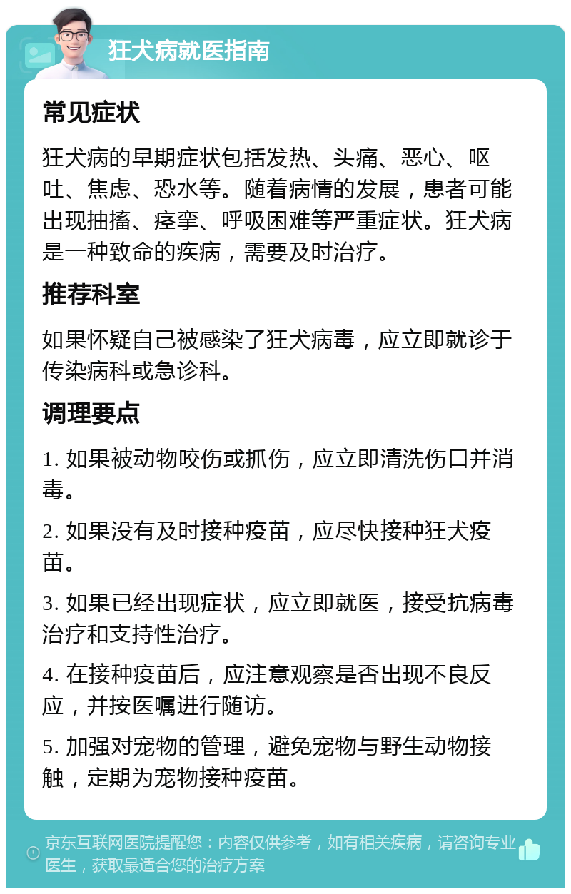 狂犬病就医指南 常见症状 狂犬病的早期症状包括发热、头痛、恶心、呕吐、焦虑、恐水等。随着病情的发展，患者可能出现抽搐、痉挛、呼吸困难等严重症状。狂犬病是一种致命的疾病，需要及时治疗。 推荐科室 如果怀疑自己被感染了狂犬病毒，应立即就诊于传染病科或急诊科。 调理要点 1. 如果被动物咬伤或抓伤，应立即清洗伤口并消毒。 2. 如果没有及时接种疫苗，应尽快接种狂犬疫苗。 3. 如果已经出现症状，应立即就医，接受抗病毒治疗和支持性治疗。 4. 在接种疫苗后，应注意观察是否出现不良反应，并按医嘱进行随访。 5. 加强对宠物的管理，避免宠物与野生动物接触，定期为宠物接种疫苗。