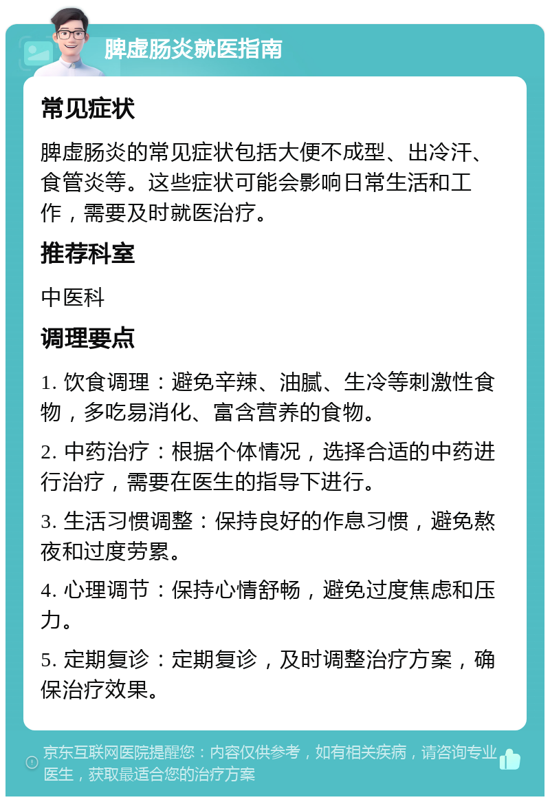 脾虚肠炎就医指南 常见症状 脾虚肠炎的常见症状包括大便不成型、出冷汗、食管炎等。这些症状可能会影响日常生活和工作，需要及时就医治疗。 推荐科室 中医科 调理要点 1. 饮食调理：避免辛辣、油腻、生冷等刺激性食物，多吃易消化、富含营养的食物。 2. 中药治疗：根据个体情况，选择合适的中药进行治疗，需要在医生的指导下进行。 3. 生活习惯调整：保持良好的作息习惯，避免熬夜和过度劳累。 4. 心理调节：保持心情舒畅，避免过度焦虑和压力。 5. 定期复诊：定期复诊，及时调整治疗方案，确保治疗效果。